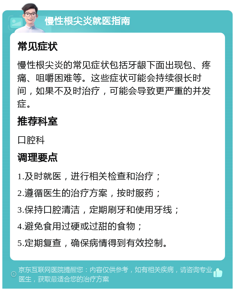 慢性根尖炎就医指南 常见症状 慢性根尖炎的常见症状包括牙龈下面出现包、疼痛、咀嚼困难等。这些症状可能会持续很长时间，如果不及时治疗，可能会导致更严重的并发症。 推荐科室 口腔科 调理要点 1.及时就医，进行相关检查和治疗； 2.遵循医生的治疗方案，按时服药； 3.保持口腔清洁，定期刷牙和使用牙线； 4.避免食用过硬或过甜的食物； 5.定期复查，确保病情得到有效控制。