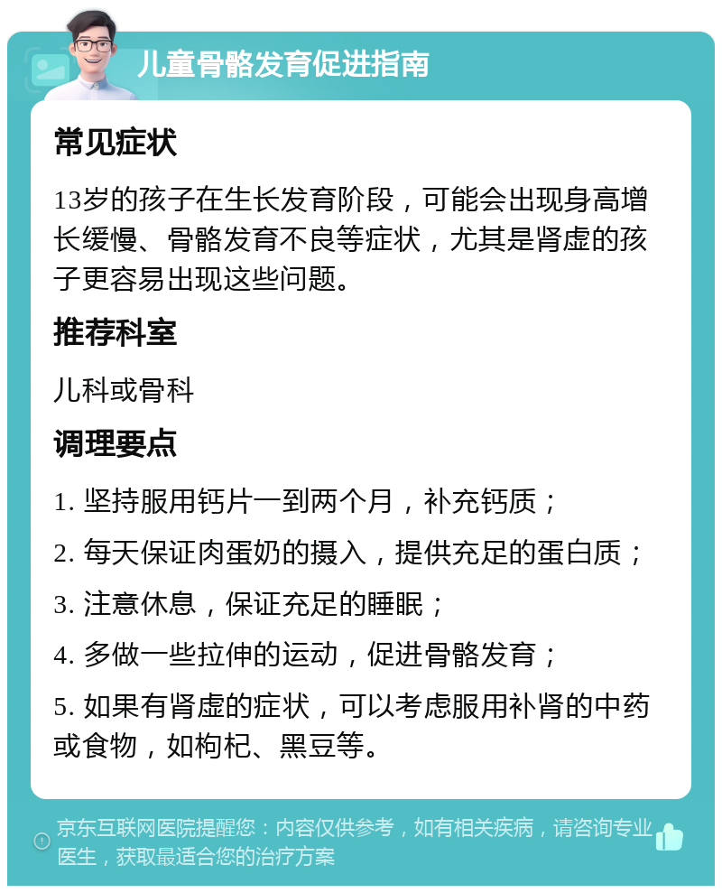 儿童骨骼发育促进指南 常见症状 13岁的孩子在生长发育阶段，可能会出现身高增长缓慢、骨骼发育不良等症状，尤其是肾虚的孩子更容易出现这些问题。 推荐科室 儿科或骨科 调理要点 1. 坚持服用钙片一到两个月，补充钙质； 2. 每天保证肉蛋奶的摄入，提供充足的蛋白质； 3. 注意休息，保证充足的睡眠； 4. 多做一些拉伸的运动，促进骨骼发育； 5. 如果有肾虚的症状，可以考虑服用补肾的中药或食物，如枸杞、黑豆等。