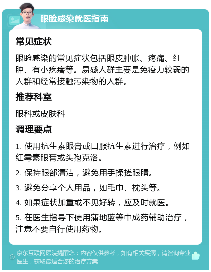 眼睑感染就医指南 常见症状 眼睑感染的常见症状包括眼皮肿胀、疼痛、红肿、有小疙瘩等。易感人群主要是免疫力较弱的人群和经常接触污染物的人群。 推荐科室 眼科或皮肤科 调理要点 1. 使用抗生素眼膏或口服抗生素进行治疗，例如红霉素眼膏或头孢克洛。 2. 保持眼部清洁，避免用手揉搓眼睛。 3. 避免分享个人用品，如毛巾、枕头等。 4. 如果症状加重或不见好转，应及时就医。 5. 在医生指导下使用蒲地蓝等中成药辅助治疗，注意不要自行使用药物。