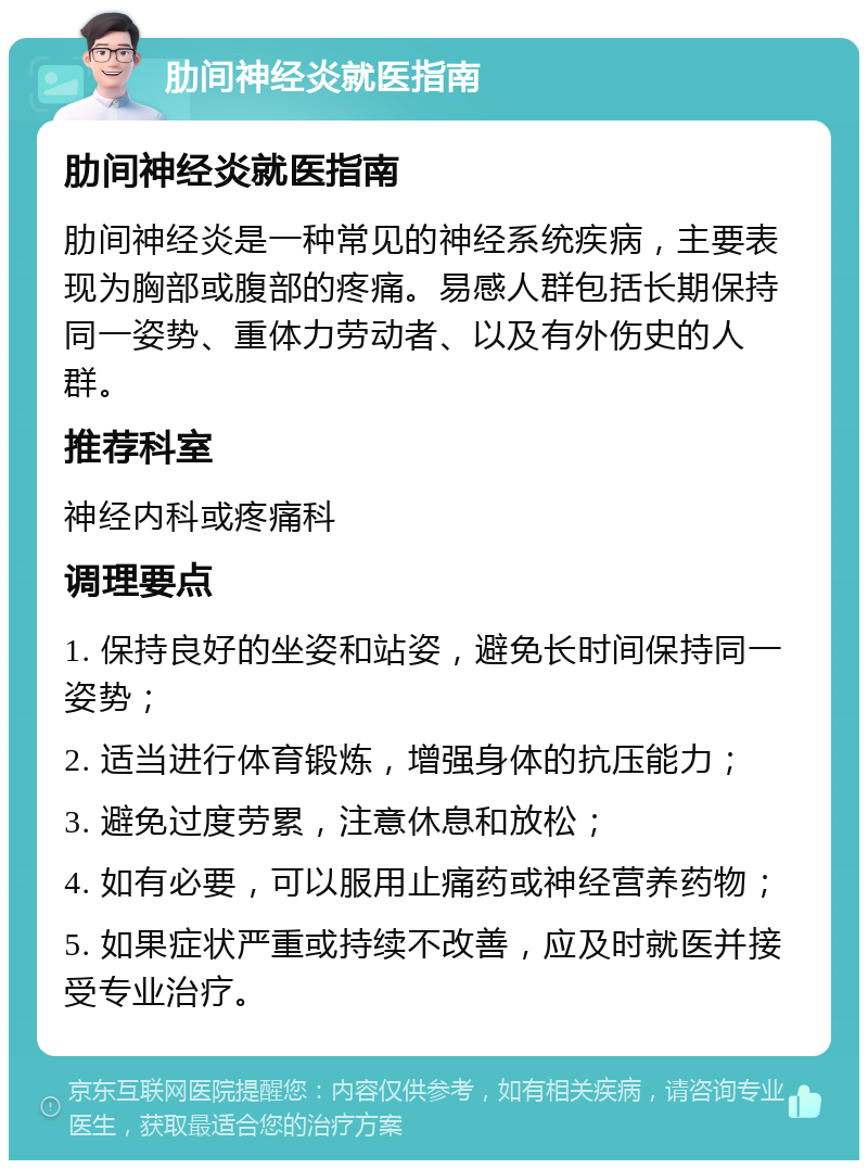 肋间神经炎就医指南 肋间神经炎就医指南 肋间神经炎是一种常见的神经系统疾病，主要表现为胸部或腹部的疼痛。易感人群包括长期保持同一姿势、重体力劳动者、以及有外伤史的人群。 推荐科室 神经内科或疼痛科 调理要点 1. 保持良好的坐姿和站姿，避免长时间保持同一姿势； 2. 适当进行体育锻炼，增强身体的抗压能力； 3. 避免过度劳累，注意休息和放松； 4. 如有必要，可以服用止痛药或神经营养药物； 5. 如果症状严重或持续不改善，应及时就医并接受专业治疗。