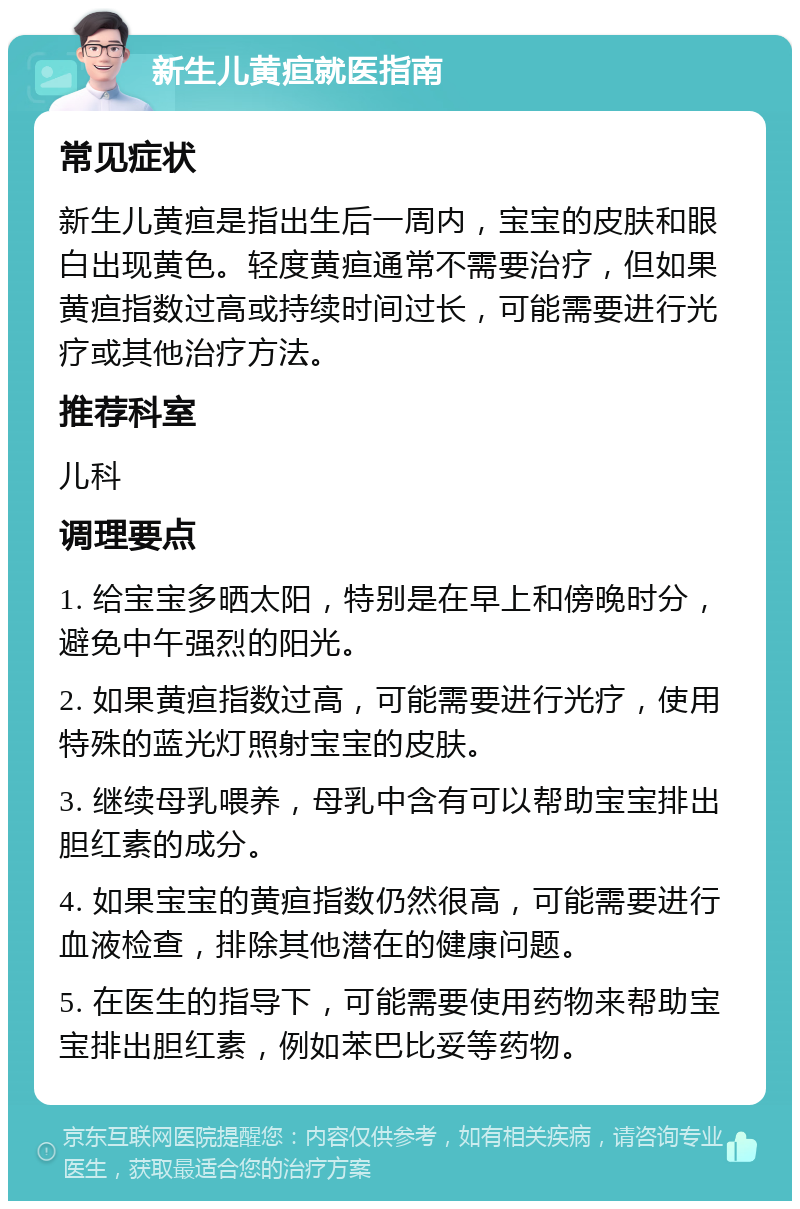 新生儿黄疸就医指南 常见症状 新生儿黄疸是指出生后一周内，宝宝的皮肤和眼白出现黄色。轻度黄疸通常不需要治疗，但如果黄疸指数过高或持续时间过长，可能需要进行光疗或其他治疗方法。 推荐科室 儿科 调理要点 1. 给宝宝多晒太阳，特别是在早上和傍晚时分，避免中午强烈的阳光。 2. 如果黄疸指数过高，可能需要进行光疗，使用特殊的蓝光灯照射宝宝的皮肤。 3. 继续母乳喂养，母乳中含有可以帮助宝宝排出胆红素的成分。 4. 如果宝宝的黄疸指数仍然很高，可能需要进行血液检查，排除其他潜在的健康问题。 5. 在医生的指导下，可能需要使用药物来帮助宝宝排出胆红素，例如苯巴比妥等药物。