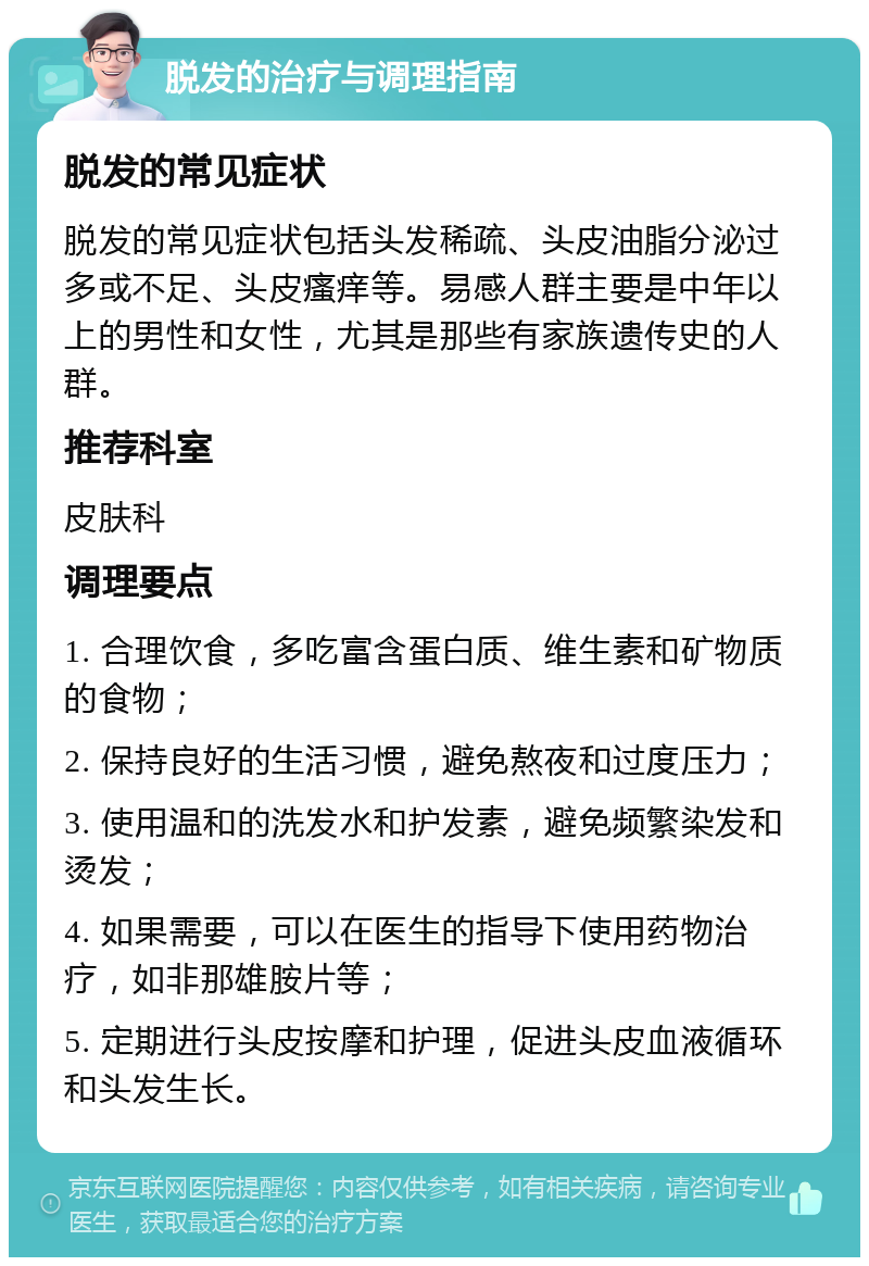 脱发的治疗与调理指南 脱发的常见症状 脱发的常见症状包括头发稀疏、头皮油脂分泌过多或不足、头皮瘙痒等。易感人群主要是中年以上的男性和女性，尤其是那些有家族遗传史的人群。 推荐科室 皮肤科 调理要点 1. 合理饮食，多吃富含蛋白质、维生素和矿物质的食物； 2. 保持良好的生活习惯，避免熬夜和过度压力； 3. 使用温和的洗发水和护发素，避免频繁染发和烫发； 4. 如果需要，可以在医生的指导下使用药物治疗，如非那雄胺片等； 5. 定期进行头皮按摩和护理，促进头皮血液循环和头发生长。