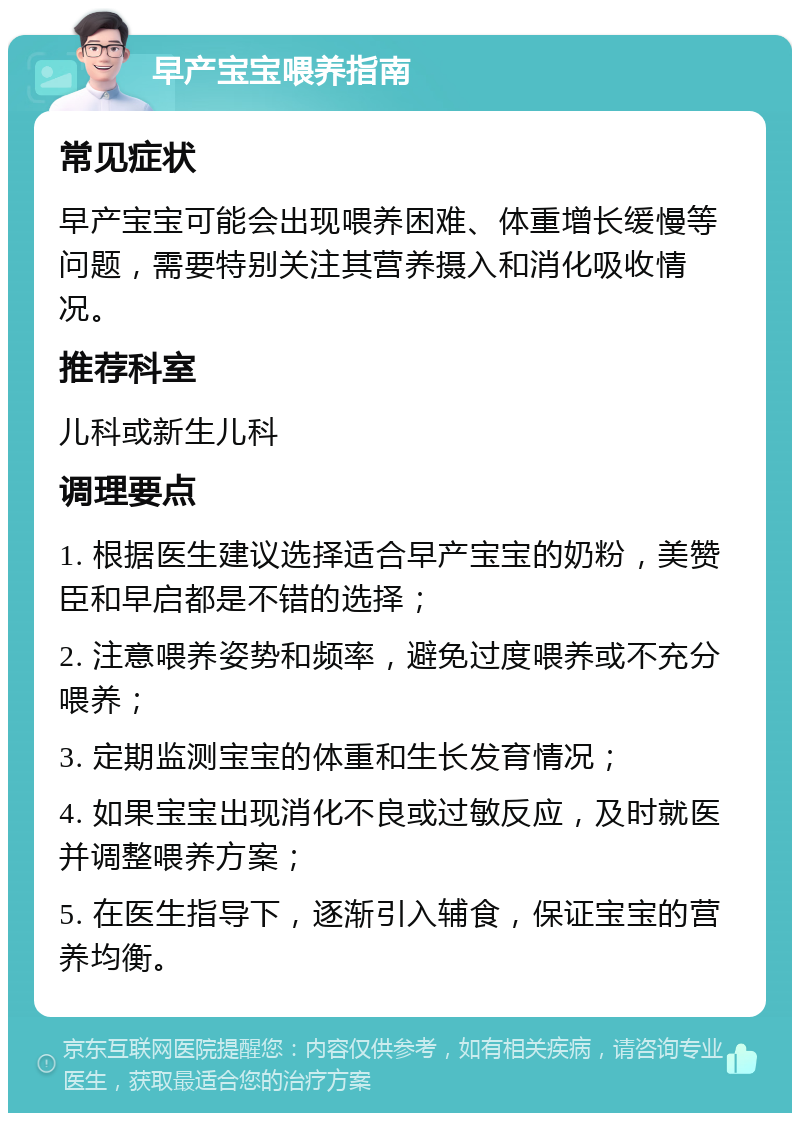 早产宝宝喂养指南 常见症状 早产宝宝可能会出现喂养困难、体重增长缓慢等问题，需要特别关注其营养摄入和消化吸收情况。 推荐科室 儿科或新生儿科 调理要点 1. 根据医生建议选择适合早产宝宝的奶粉，美赞臣和早启都是不错的选择； 2. 注意喂养姿势和频率，避免过度喂养或不充分喂养； 3. 定期监测宝宝的体重和生长发育情况； 4. 如果宝宝出现消化不良或过敏反应，及时就医并调整喂养方案； 5. 在医生指导下，逐渐引入辅食，保证宝宝的营养均衡。