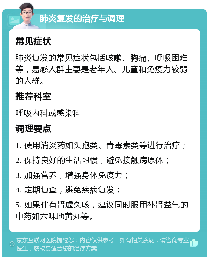 肺炎复发的治疗与调理 常见症状 肺炎复发的常见症状包括咳嗽、胸痛、呼吸困难等，易感人群主要是老年人、儿童和免疫力较弱的人群。 推荐科室 呼吸内科或感染科 调理要点 1. 使用消炎药如头孢类、青霉素类等进行治疗； 2. 保持良好的生活习惯，避免接触病原体； 3. 加强营养，增强身体免疫力； 4. 定期复查，避免疾病复发； 5. 如果伴有肾虚久咳，建议同时服用补肾益气的中药如六味地黄丸等。