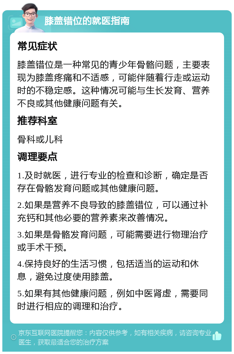 膝盖错位的就医指南 常见症状 膝盖错位是一种常见的青少年骨骼问题，主要表现为膝盖疼痛和不适感，可能伴随着行走或运动时的不稳定感。这种情况可能与生长发育、营养不良或其他健康问题有关。 推荐科室 骨科或儿科 调理要点 1.及时就医，进行专业的检查和诊断，确定是否存在骨骼发育问题或其他健康问题。 2.如果是营养不良导致的膝盖错位，可以通过补充钙和其他必要的营养素来改善情况。 3.如果是骨骼发育问题，可能需要进行物理治疗或手术干预。 4.保持良好的生活习惯，包括适当的运动和休息，避免过度使用膝盖。 5.如果有其他健康问题，例如中医肾虚，需要同时进行相应的调理和治疗。