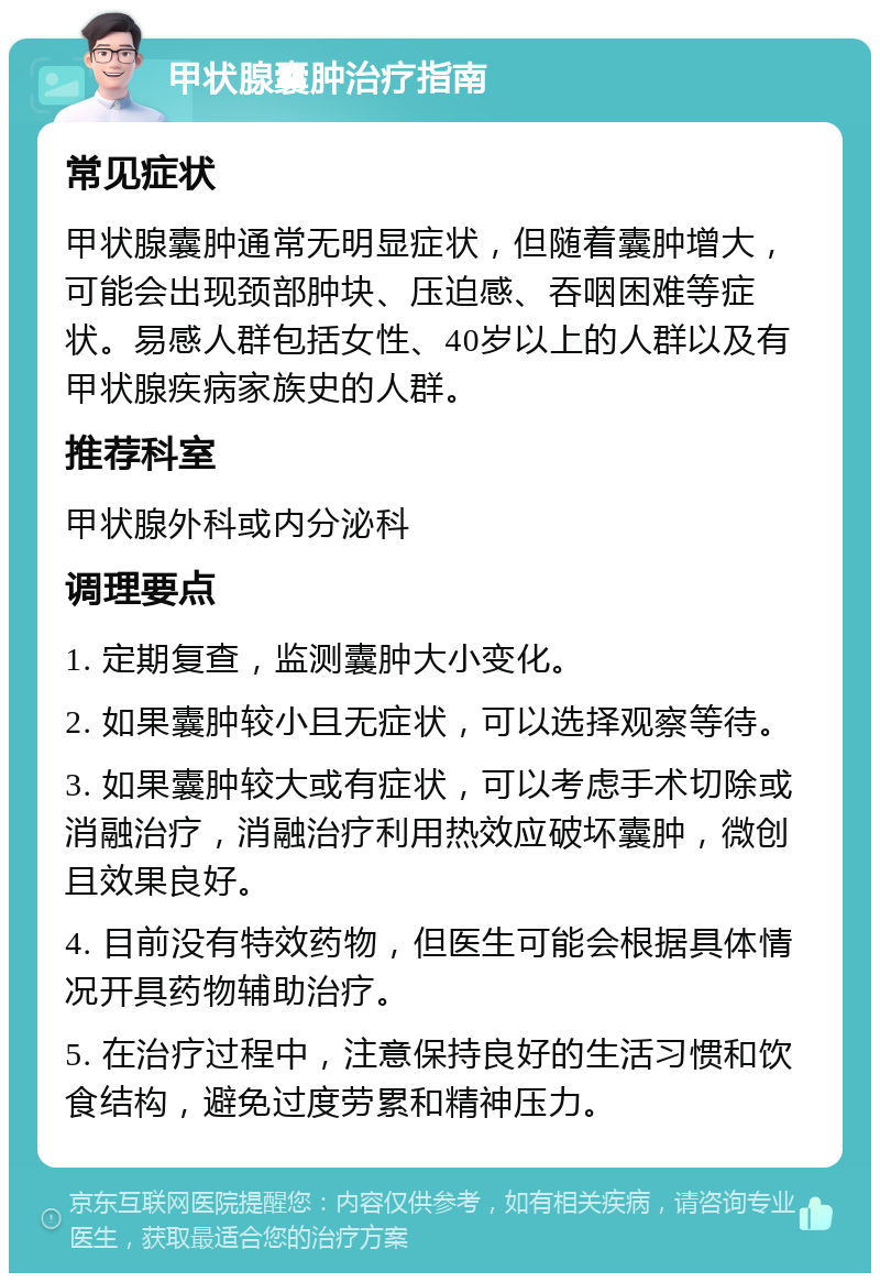 甲状腺囊肿治疗指南 常见症状 甲状腺囊肿通常无明显症状，但随着囊肿增大，可能会出现颈部肿块、压迫感、吞咽困难等症状。易感人群包括女性、40岁以上的人群以及有甲状腺疾病家族史的人群。 推荐科室 甲状腺外科或内分泌科 调理要点 1. 定期复查，监测囊肿大小变化。 2. 如果囊肿较小且无症状，可以选择观察等待。 3. 如果囊肿较大或有症状，可以考虑手术切除或消融治疗，消融治疗利用热效应破坏囊肿，微创且效果良好。 4. 目前没有特效药物，但医生可能会根据具体情况开具药物辅助治疗。 5. 在治疗过程中，注意保持良好的生活习惯和饮食结构，避免过度劳累和精神压力。