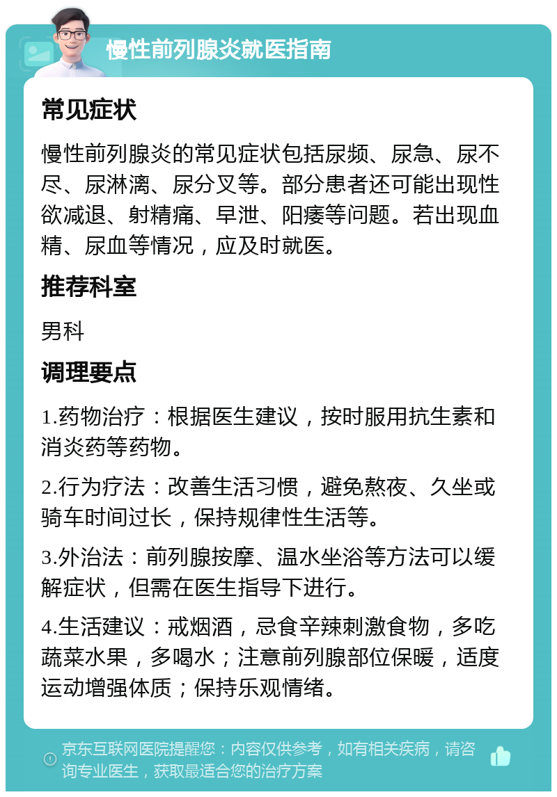 慢性前列腺炎就医指南 常见症状 慢性前列腺炎的常见症状包括尿频、尿急、尿不尽、尿淋漓、尿分叉等。部分患者还可能出现性欲减退、射精痛、早泄、阳痿等问题。若出现血精、尿血等情况，应及时就医。 推荐科室 男科 调理要点 1.药物治疗：根据医生建议，按时服用抗生素和消炎药等药物。 2.行为疗法：改善生活习惯，避免熬夜、久坐或骑车时间过长，保持规律性生活等。 3.外治法：前列腺按摩、温水坐浴等方法可以缓解症状，但需在医生指导下进行。 4.生活建议：戒烟酒，忌食辛辣刺激食物，多吃蔬菜水果，多喝水；注意前列腺部位保暖，适度运动增强体质；保持乐观情绪。