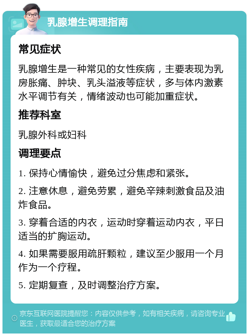 乳腺增生调理指南 常见症状 乳腺增生是一种常见的女性疾病，主要表现为乳房胀痛、肿块、乳头溢液等症状，多与体内激素水平调节有关，情绪波动也可能加重症状。 推荐科室 乳腺外科或妇科 调理要点 1. 保持心情愉快，避免过分焦虑和紧张。 2. 注意休息，避免劳累，避免辛辣刺激食品及油炸食品。 3. 穿着合适的内衣，运动时穿着运动内衣，平日适当的扩胸运动。 4. 如果需要服用疏肝颗粒，建议至少服用一个月作为一个疗程。 5. 定期复查，及时调整治疗方案。