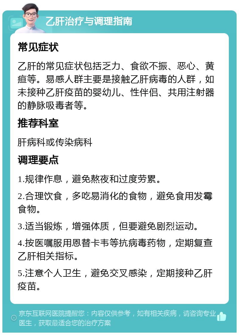 乙肝治疗与调理指南 常见症状 乙肝的常见症状包括乏力、食欲不振、恶心、黄疸等。易感人群主要是接触乙肝病毒的人群，如未接种乙肝疫苗的婴幼儿、性伴侣、共用注射器的静脉吸毒者等。 推荐科室 肝病科或传染病科 调理要点 1.规律作息，避免熬夜和过度劳累。 2.合理饮食，多吃易消化的食物，避免食用发霉食物。 3.适当锻炼，增强体质，但要避免剧烈运动。 4.按医嘱服用恩替卡韦等抗病毒药物，定期复查乙肝相关指标。 5.注意个人卫生，避免交叉感染，定期接种乙肝疫苗。