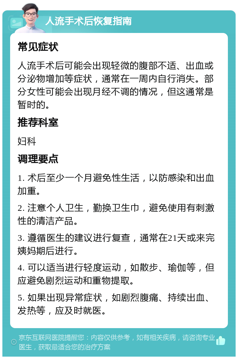 人流手术后恢复指南 常见症状 人流手术后可能会出现轻微的腹部不适、出血或分泌物增加等症状，通常在一周内自行消失。部分女性可能会出现月经不调的情况，但这通常是暂时的。 推荐科室 妇科 调理要点 1. 术后至少一个月避免性生活，以防感染和出血加重。 2. 注意个人卫生，勤换卫生巾，避免使用有刺激性的清洁产品。 3. 遵循医生的建议进行复查，通常在21天或来完姨妈期后进行。 4. 可以适当进行轻度运动，如散步、瑜伽等，但应避免剧烈运动和重物提取。 5. 如果出现异常症状，如剧烈腹痛、持续出血、发热等，应及时就医。