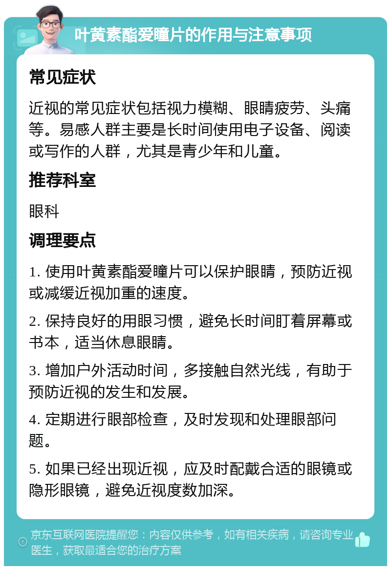 叶黄素酯爱瞳片的作用与注意事项 常见症状 近视的常见症状包括视力模糊、眼睛疲劳、头痛等。易感人群主要是长时间使用电子设备、阅读或写作的人群，尤其是青少年和儿童。 推荐科室 眼科 调理要点 1. 使用叶黄素酯爱瞳片可以保护眼睛，预防近视或减缓近视加重的速度。 2. 保持良好的用眼习惯，避免长时间盯着屏幕或书本，适当休息眼睛。 3. 增加户外活动时间，多接触自然光线，有助于预防近视的发生和发展。 4. 定期进行眼部检查，及时发现和处理眼部问题。 5. 如果已经出现近视，应及时配戴合适的眼镜或隐形眼镜，避免近视度数加深。