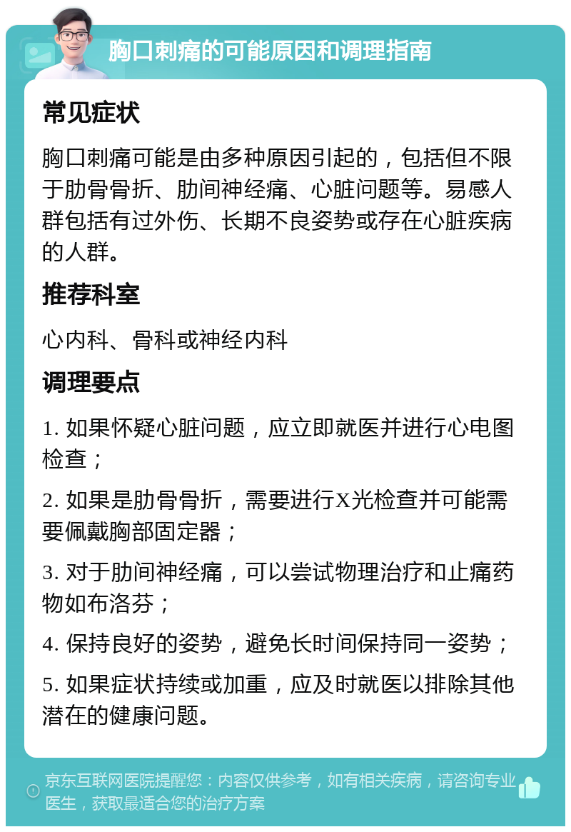 胸口刺痛的可能原因和调理指南 常见症状 胸口刺痛可能是由多种原因引起的，包括但不限于肋骨骨折、肋间神经痛、心脏问题等。易感人群包括有过外伤、长期不良姿势或存在心脏疾病的人群。 推荐科室 心内科、骨科或神经内科 调理要点 1. 如果怀疑心脏问题，应立即就医并进行心电图检查； 2. 如果是肋骨骨折，需要进行X光检查并可能需要佩戴胸部固定器； 3. 对于肋间神经痛，可以尝试物理治疗和止痛药物如布洛芬； 4. 保持良好的姿势，避免长时间保持同一姿势； 5. 如果症状持续或加重，应及时就医以排除其他潜在的健康问题。