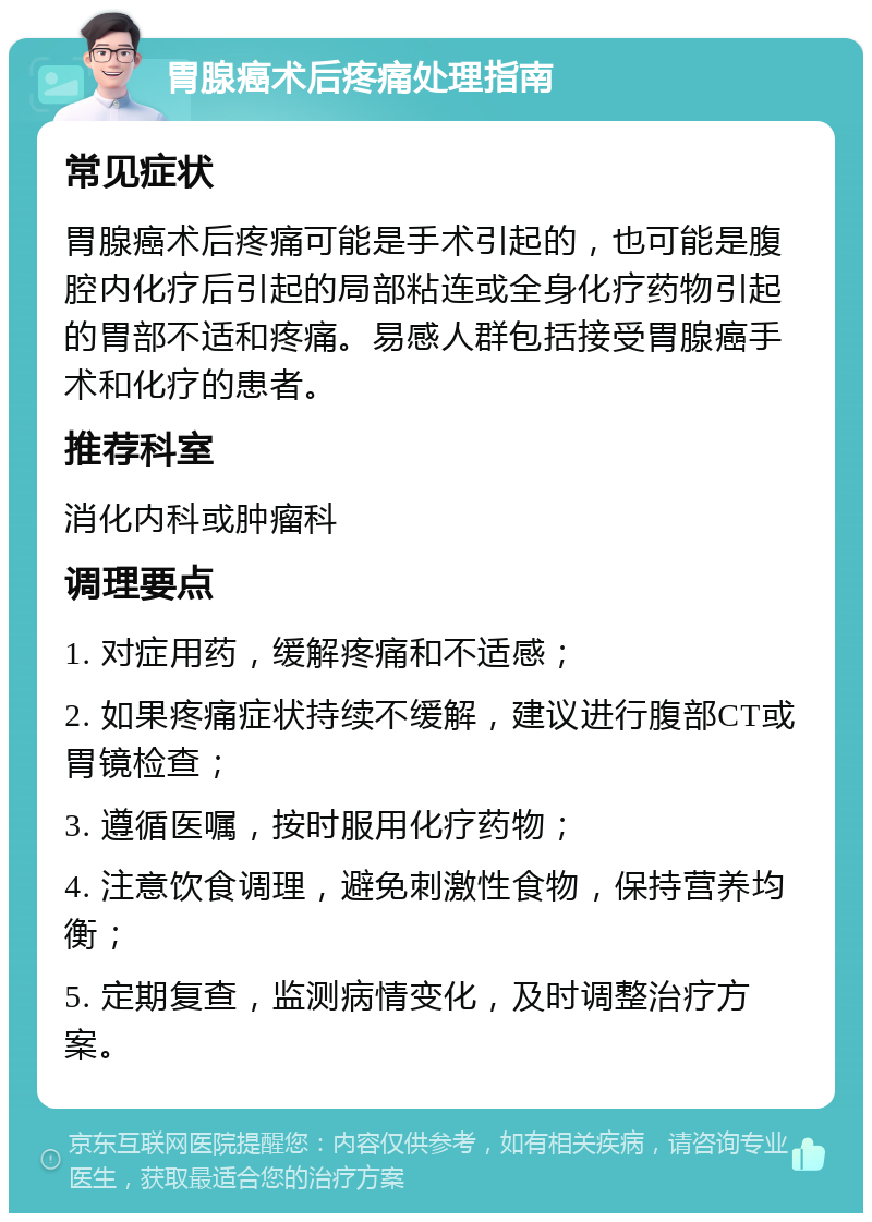 胃腺癌术后疼痛处理指南 常见症状 胃腺癌术后疼痛可能是手术引起的，也可能是腹腔内化疗后引起的局部粘连或全身化疗药物引起的胃部不适和疼痛。易感人群包括接受胃腺癌手术和化疗的患者。 推荐科室 消化内科或肿瘤科 调理要点 1. 对症用药，缓解疼痛和不适感； 2. 如果疼痛症状持续不缓解，建议进行腹部CT或胃镜检查； 3. 遵循医嘱，按时服用化疗药物； 4. 注意饮食调理，避免刺激性食物，保持营养均衡； 5. 定期复查，监测病情变化，及时调整治疗方案。