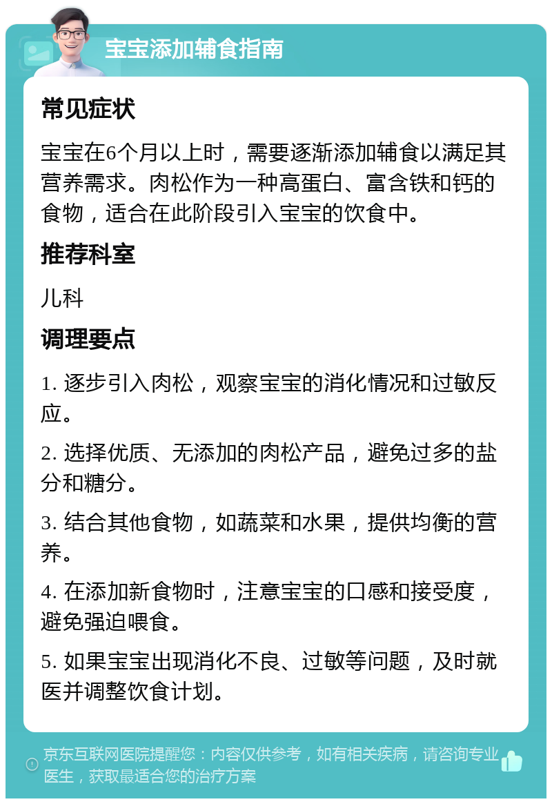 宝宝添加辅食指南 常见症状 宝宝在6个月以上时，需要逐渐添加辅食以满足其营养需求。肉松作为一种高蛋白、富含铁和钙的食物，适合在此阶段引入宝宝的饮食中。 推荐科室 儿科 调理要点 1. 逐步引入肉松，观察宝宝的消化情况和过敏反应。 2. 选择优质、无添加的肉松产品，避免过多的盐分和糖分。 3. 结合其他食物，如蔬菜和水果，提供均衡的营养。 4. 在添加新食物时，注意宝宝的口感和接受度，避免强迫喂食。 5. 如果宝宝出现消化不良、过敏等问题，及时就医并调整饮食计划。