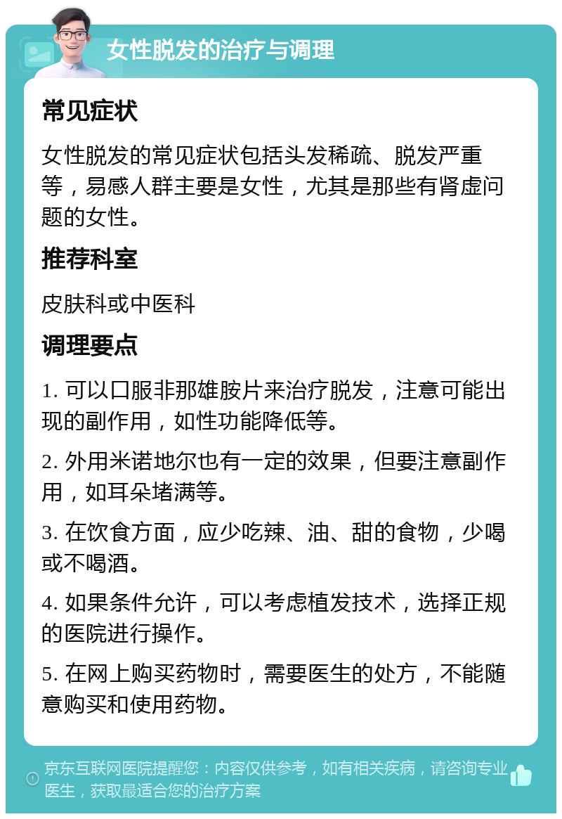 女性脱发的治疗与调理 常见症状 女性脱发的常见症状包括头发稀疏、脱发严重等，易感人群主要是女性，尤其是那些有肾虚问题的女性。 推荐科室 皮肤科或中医科 调理要点 1. 可以口服非那雄胺片来治疗脱发，注意可能出现的副作用，如性功能降低等。 2. 外用米诺地尔也有一定的效果，但要注意副作用，如耳朵堵满等。 3. 在饮食方面，应少吃辣、油、甜的食物，少喝或不喝酒。 4. 如果条件允许，可以考虑植发技术，选择正规的医院进行操作。 5. 在网上购买药物时，需要医生的处方，不能随意购买和使用药物。