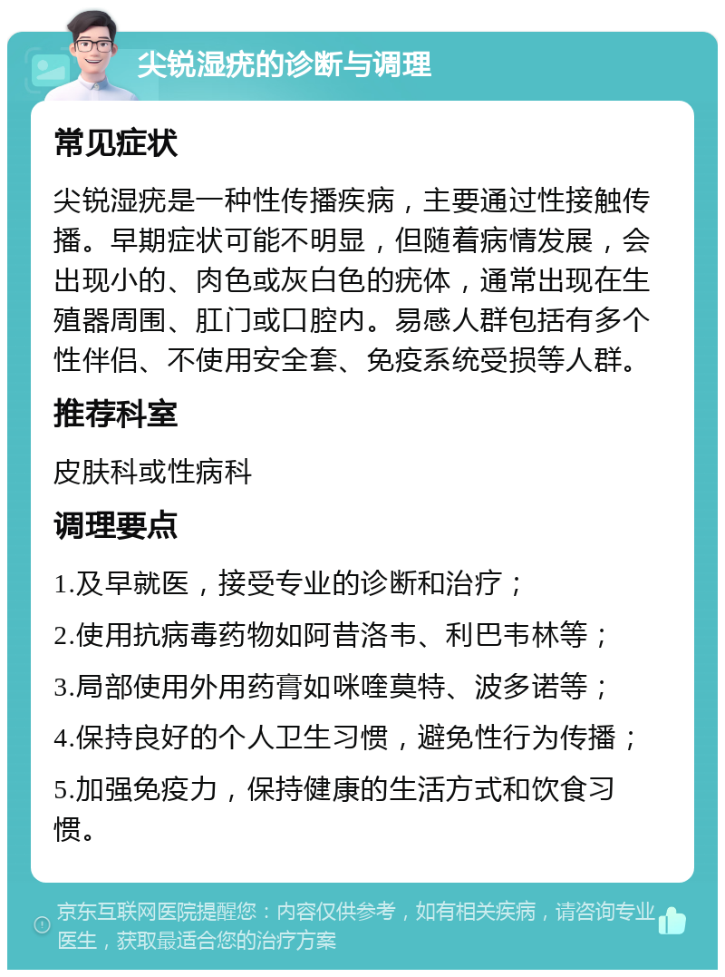 尖锐湿疣的诊断与调理 常见症状 尖锐湿疣是一种性传播疾病，主要通过性接触传播。早期症状可能不明显，但随着病情发展，会出现小的、肉色或灰白色的疣体，通常出现在生殖器周围、肛门或口腔内。易感人群包括有多个性伴侣、不使用安全套、免疫系统受损等人群。 推荐科室 皮肤科或性病科 调理要点 1.及早就医，接受专业的诊断和治疗； 2.使用抗病毒药物如阿昔洛韦、利巴韦林等； 3.局部使用外用药膏如咪喹莫特、波多诺等； 4.保持良好的个人卫生习惯，避免性行为传播； 5.加强免疫力，保持健康的生活方式和饮食习惯。