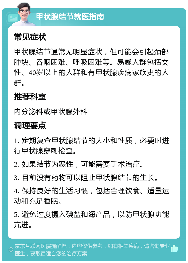 甲状腺结节就医指南 常见症状 甲状腺结节通常无明显症状，但可能会引起颈部肿块、吞咽困难、呼吸困难等。易感人群包括女性、40岁以上的人群和有甲状腺疾病家族史的人群。 推荐科室 内分泌科或甲状腺外科 调理要点 1. 定期复查甲状腺结节的大小和性质，必要时进行甲状腺穿刺检查。 2. 如果结节为恶性，可能需要手术治疗。 3. 目前没有药物可以阻止甲状腺结节的生长。 4. 保持良好的生活习惯，包括合理饮食、适量运动和充足睡眠。 5. 避免过度摄入碘盐和海产品，以防甲状腺功能亢进。