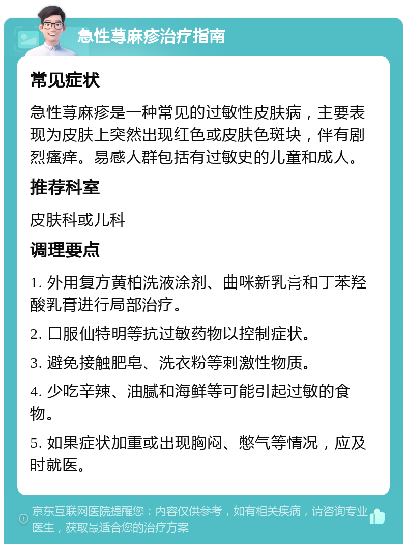 急性荨麻疹治疗指南 常见症状 急性荨麻疹是一种常见的过敏性皮肤病，主要表现为皮肤上突然出现红色或皮肤色斑块，伴有剧烈瘙痒。易感人群包括有过敏史的儿童和成人。 推荐科室 皮肤科或儿科 调理要点 1. 外用复方黄柏洗液涂剂、曲咪新乳膏和丁苯羟酸乳膏进行局部治疗。 2. 口服仙特明等抗过敏药物以控制症状。 3. 避免接触肥皂、洗衣粉等刺激性物质。 4. 少吃辛辣、油腻和海鲜等可能引起过敏的食物。 5. 如果症状加重或出现胸闷、憋气等情况，应及时就医。