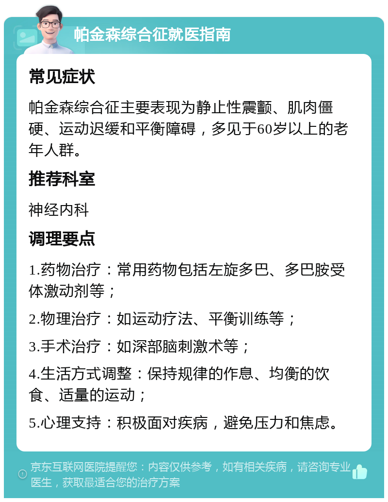 帕金森综合征就医指南 常见症状 帕金森综合征主要表现为静止性震颤、肌肉僵硬、运动迟缓和平衡障碍，多见于60岁以上的老年人群。 推荐科室 神经内科 调理要点 1.药物治疗：常用药物包括左旋多巴、多巴胺受体激动剂等； 2.物理治疗：如运动疗法、平衡训练等； 3.手术治疗：如深部脑刺激术等； 4.生活方式调整：保持规律的作息、均衡的饮食、适量的运动； 5.心理支持：积极面对疾病，避免压力和焦虑。