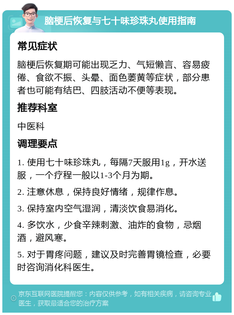 脑梗后恢复与七十味珍珠丸使用指南 常见症状 脑梗后恢复期可能出现乏力、气短懒言、容易疲倦、食欲不振、头晕、面色萎黄等症状，部分患者也可能有结巴、四肢活动不便等表现。 推荐科室 中医科 调理要点 1. 使用七十味珍珠丸，每隔7天服用1g，开水送服，一个疗程一般以1-3个月为期。 2. 注意休息，保持良好情绪，规律作息。 3. 保持室内空气湿润，清淡饮食易消化。 4. 多饮水，少食辛辣刺激、油炸的食物，忌烟酒，避风寒。 5. 对于胃疼问题，建议及时完善胃镜检查，必要时咨询消化科医生。