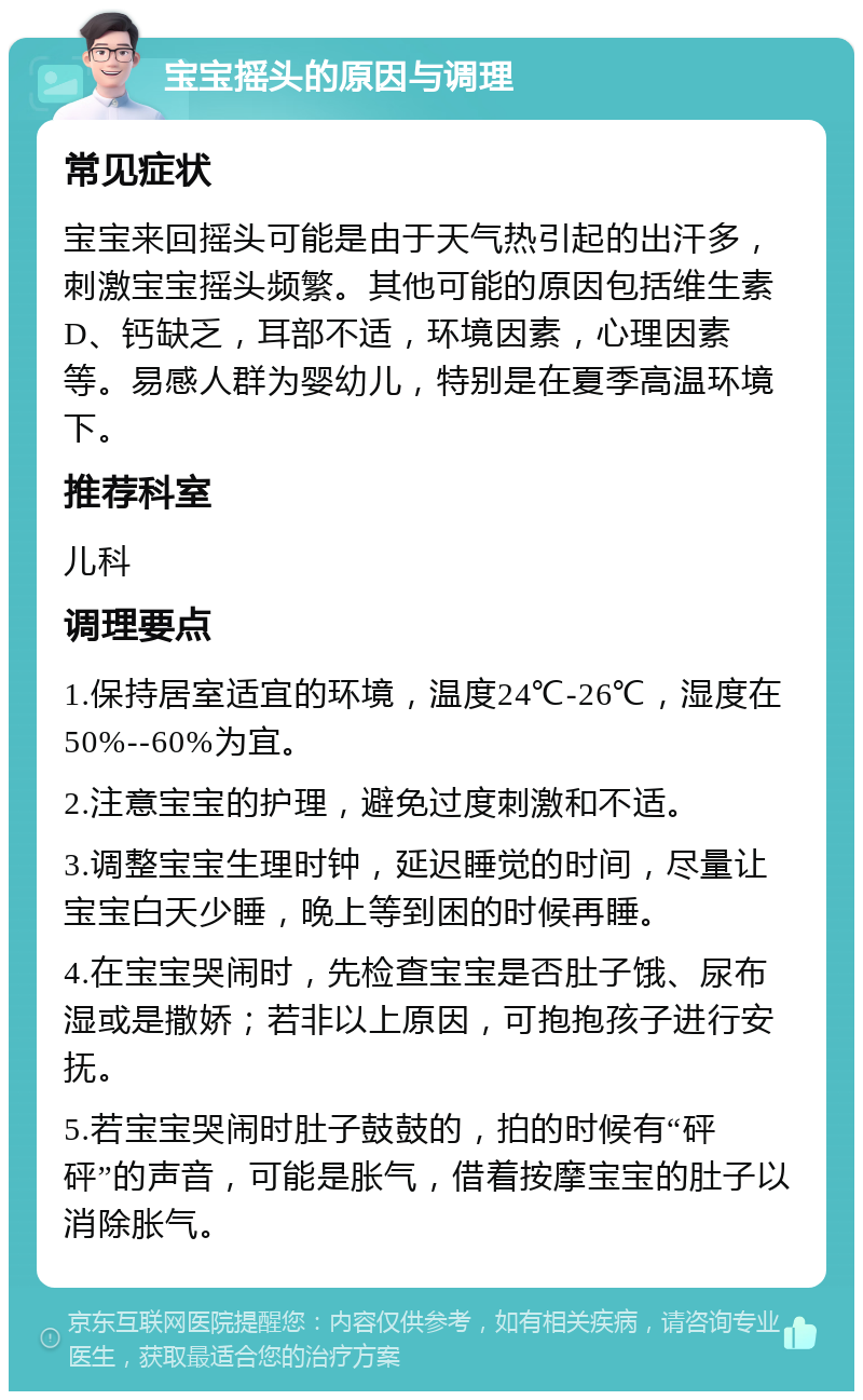 宝宝摇头的原因与调理 常见症状 宝宝来回摇头可能是由于天气热引起的出汗多，刺激宝宝摇头频繁。其他可能的原因包括维生素D、钙缺乏，耳部不适，环境因素，心理因素等。易感人群为婴幼儿，特别是在夏季高温环境下。 推荐科室 儿科 调理要点 1.保持居室适宜的环境，温度24℃-26℃，湿度在50%--60%为宜。 2.注意宝宝的护理，避免过度刺激和不适。 3.调整宝宝生理时钟，延迟睡觉的时间，尽量让宝宝白天少睡，晚上等到困的时候再睡。 4.在宝宝哭闹时，先检查宝宝是否肚子饿、尿布湿或是撒娇；若非以上原因，可抱抱孩子进行安抚。 5.若宝宝哭闹时肚子鼓鼓的，拍的时候有“砰砰”的声音，可能是胀气，借着按摩宝宝的肚子以消除胀气。