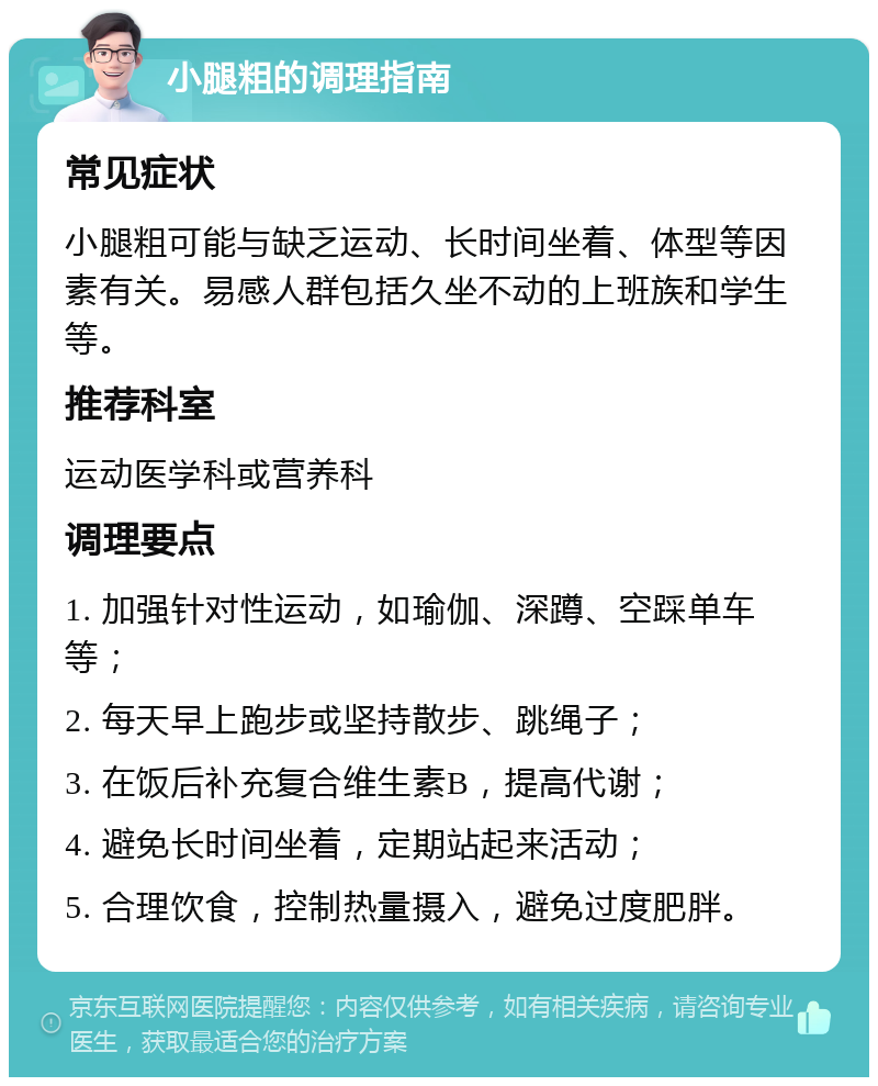 小腿粗的调理指南 常见症状 小腿粗可能与缺乏运动、长时间坐着、体型等因素有关。易感人群包括久坐不动的上班族和学生等。 推荐科室 运动医学科或营养科 调理要点 1. 加强针对性运动，如瑜伽、深蹲、空踩单车等； 2. 每天早上跑步或坚持散步、跳绳子； 3. 在饭后补充复合维生素B，提高代谢； 4. 避免长时间坐着，定期站起来活动； 5. 合理饮食，控制热量摄入，避免过度肥胖。