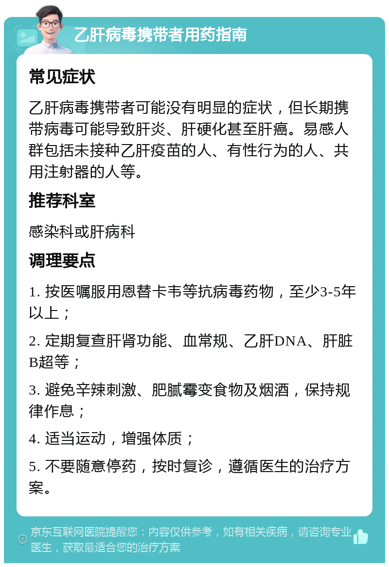 乙肝病毒携带者用药指南 常见症状 乙肝病毒携带者可能没有明显的症状，但长期携带病毒可能导致肝炎、肝硬化甚至肝癌。易感人群包括未接种乙肝疫苗的人、有性行为的人、共用注射器的人等。 推荐科室 感染科或肝病科 调理要点 1. 按医嘱服用恩替卡韦等抗病毒药物，至少3-5年以上； 2. 定期复查肝肾功能、血常规、乙肝DNA、肝脏B超等； 3. 避免辛辣刺激、肥腻霉变食物及烟酒，保持规律作息； 4. 适当运动，增强体质； 5. 不要随意停药，按时复诊，遵循医生的治疗方案。