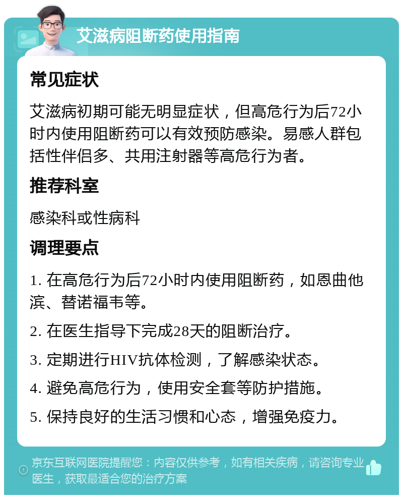 艾滋病阻断药使用指南 常见症状 艾滋病初期可能无明显症状，但高危行为后72小时内使用阻断药可以有效预防感染。易感人群包括性伴侣多、共用注射器等高危行为者。 推荐科室 感染科或性病科 调理要点 1. 在高危行为后72小时内使用阻断药，如恩曲他滨、替诺福韦等。 2. 在医生指导下完成28天的阻断治疗。 3. 定期进行HIV抗体检测，了解感染状态。 4. 避免高危行为，使用安全套等防护措施。 5. 保持良好的生活习惯和心态，增强免疫力。