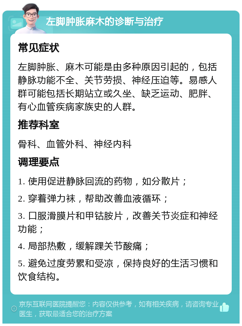 左脚肿胀麻木的诊断与治疗 常见症状 左脚肿胀、麻木可能是由多种原因引起的，包括静脉功能不全、关节劳损、神经压迫等。易感人群可能包括长期站立或久坐、缺乏运动、肥胖、有心血管疾病家族史的人群。 推荐科室 骨科、血管外科、神经内科 调理要点 1. 使用促进静脉回流的药物，如分散片； 2. 穿着弹力袜，帮助改善血液循环； 3. 口服滑膜片和甲钴胺片，改善关节炎症和神经功能； 4. 局部热敷，缓解踝关节酸痛； 5. 避免过度劳累和受凉，保持良好的生活习惯和饮食结构。