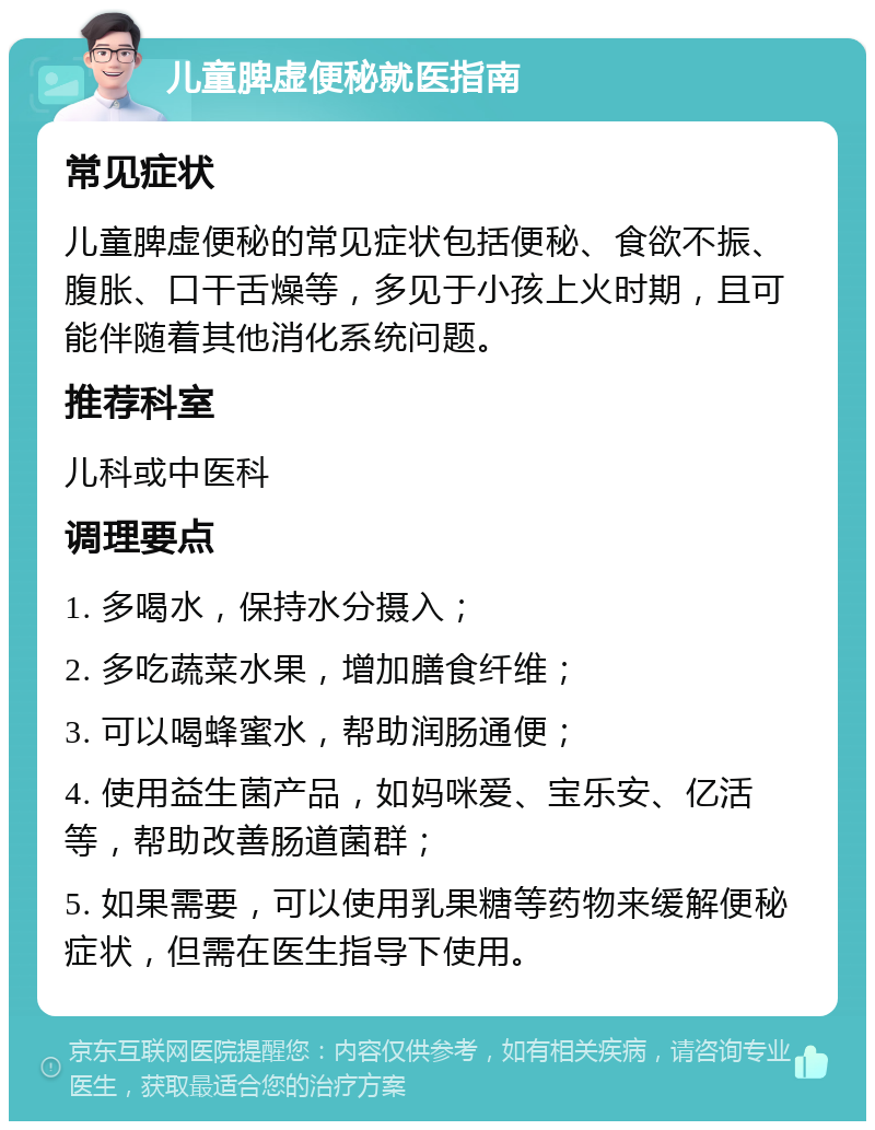 儿童脾虚便秘就医指南 常见症状 儿童脾虚便秘的常见症状包括便秘、食欲不振、腹胀、口干舌燥等，多见于小孩上火时期，且可能伴随着其他消化系统问题。 推荐科室 儿科或中医科 调理要点 1. 多喝水，保持水分摄入； 2. 多吃蔬菜水果，增加膳食纤维； 3. 可以喝蜂蜜水，帮助润肠通便； 4. 使用益生菌产品，如妈咪爱、宝乐安、亿活等，帮助改善肠道菌群； 5. 如果需要，可以使用乳果糖等药物来缓解便秘症状，但需在医生指导下使用。