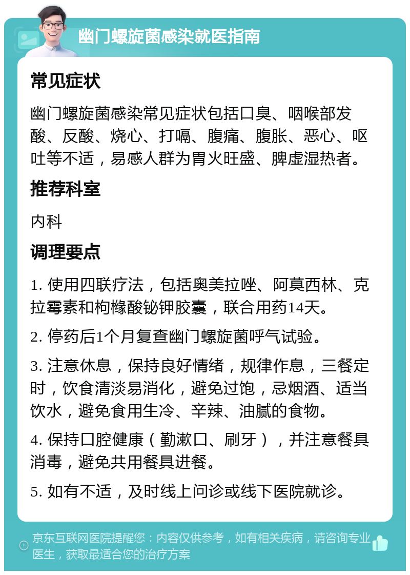 幽门螺旋菌感染就医指南 常见症状 幽门螺旋菌感染常见症状包括口臭、咽喉部发酸、反酸、烧心、打嗝、腹痛、腹胀、恶心、呕吐等不适，易感人群为胃火旺盛、脾虚湿热者。 推荐科室 内科 调理要点 1. 使用四联疗法，包括奥美拉唑、阿莫西林、克拉霉素和枸橼酸铋钾胶囊，联合用药14天。 2. 停药后1个月复查幽门螺旋菌呼气试验。 3. 注意休息，保持良好情绪，规律作息，三餐定时，饮食清淡易消化，避免过饱，忌烟酒、适当饮水，避免食用生冷、辛辣、油腻的食物。 4. 保持口腔健康（勤漱口、刷牙），并注意餐具消毒，避免共用餐具进餐。 5. 如有不适，及时线上问诊或线下医院就诊。