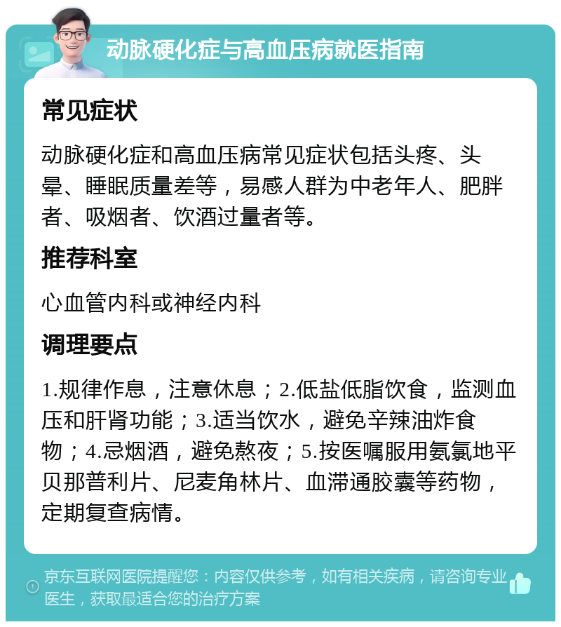 动脉硬化症与高血压病就医指南 常见症状 动脉硬化症和高血压病常见症状包括头疼、头晕、睡眠质量差等，易感人群为中老年人、肥胖者、吸烟者、饮酒过量者等。 推荐科室 心血管内科或神经内科 调理要点 1.规律作息，注意休息；2.低盐低脂饮食，监测血压和肝肾功能；3.适当饮水，避免辛辣油炸食物；4.忌烟酒，避免熬夜；5.按医嘱服用氨氯地平贝那普利片、尼麦角林片、血滞通胶囊等药物，定期复查病情。