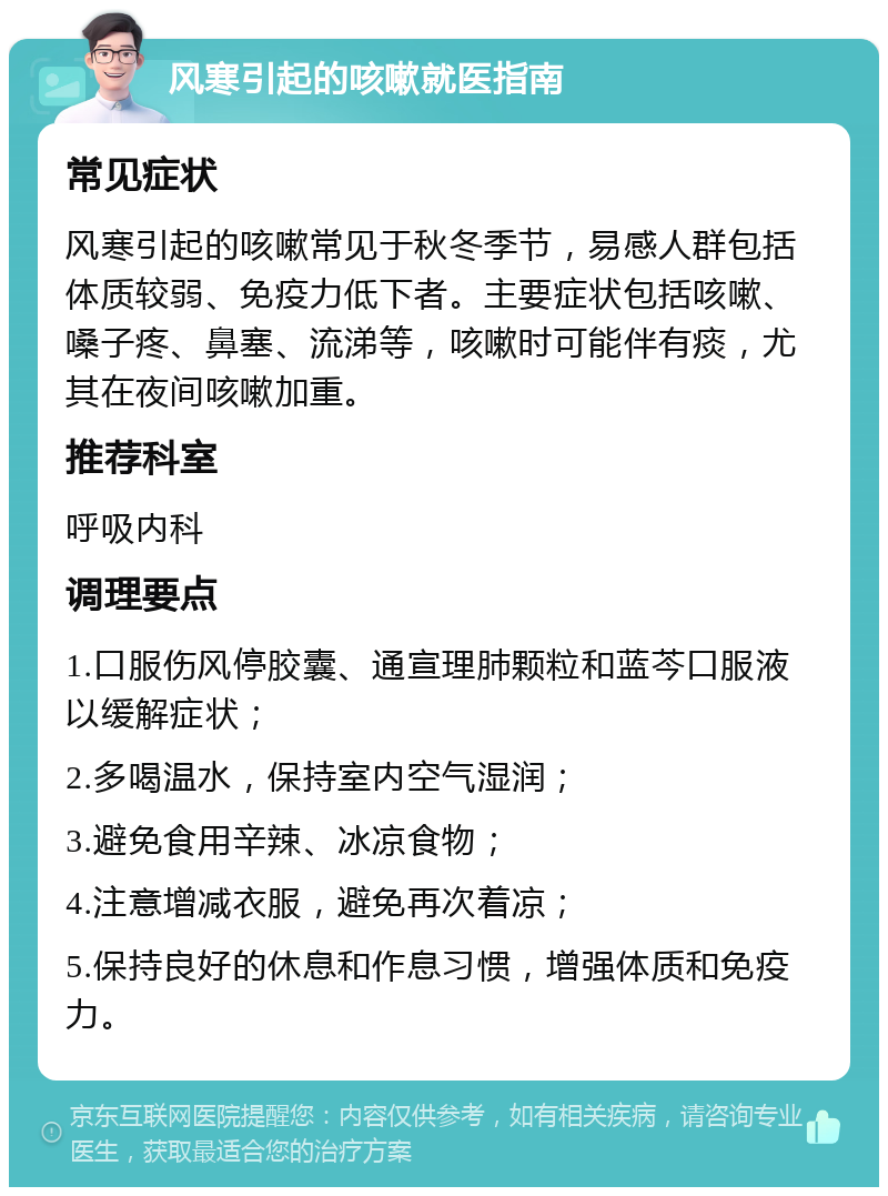 风寒引起的咳嗽就医指南 常见症状 风寒引起的咳嗽常见于秋冬季节，易感人群包括体质较弱、免疫力低下者。主要症状包括咳嗽、嗓子疼、鼻塞、流涕等，咳嗽时可能伴有痰，尤其在夜间咳嗽加重。 推荐科室 呼吸内科 调理要点 1.口服伤风停胶囊、通宣理肺颗粒和蓝芩口服液以缓解症状； 2.多喝温水，保持室内空气湿润； 3.避免食用辛辣、冰凉食物； 4.注意增减衣服，避免再次着凉； 5.保持良好的休息和作息习惯，增强体质和免疫力。