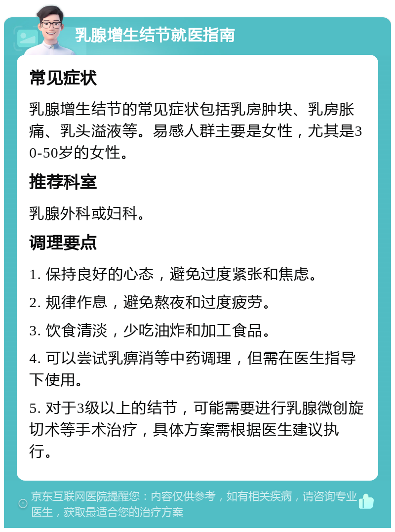 乳腺增生结节就医指南 常见症状 乳腺增生结节的常见症状包括乳房肿块、乳房胀痛、乳头溢液等。易感人群主要是女性，尤其是30-50岁的女性。 推荐科室 乳腺外科或妇科。 调理要点 1. 保持良好的心态，避免过度紧张和焦虑。 2. 规律作息，避免熬夜和过度疲劳。 3. 饮食清淡，少吃油炸和加工食品。 4. 可以尝试乳痹消等中药调理，但需在医生指导下使用。 5. 对于3级以上的结节，可能需要进行乳腺微创旋切术等手术治疗，具体方案需根据医生建议执行。