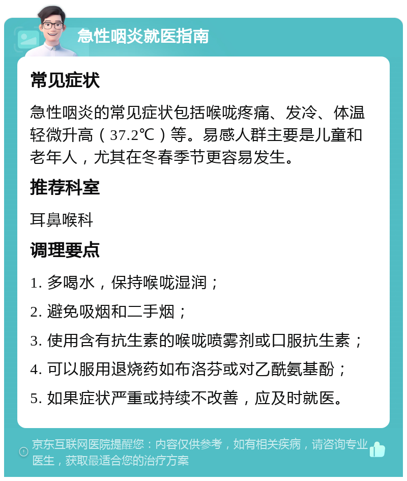 急性咽炎就医指南 常见症状 急性咽炎的常见症状包括喉咙疼痛、发冷、体温轻微升高（37.2℃）等。易感人群主要是儿童和老年人，尤其在冬春季节更容易发生。 推荐科室 耳鼻喉科 调理要点 1. 多喝水，保持喉咙湿润； 2. 避免吸烟和二手烟； 3. 使用含有抗生素的喉咙喷雾剂或口服抗生素； 4. 可以服用退烧药如布洛芬或对乙酰氨基酚； 5. 如果症状严重或持续不改善，应及时就医。