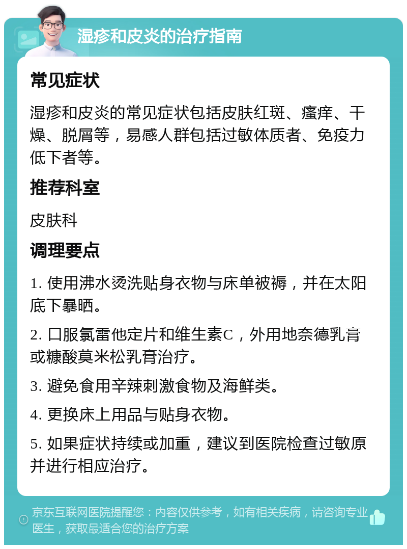 湿疹和皮炎的治疗指南 常见症状 湿疹和皮炎的常见症状包括皮肤红斑、瘙痒、干燥、脱屑等，易感人群包括过敏体质者、免疫力低下者等。 推荐科室 皮肤科 调理要点 1. 使用沸水烫洗贴身衣物与床单被褥，并在太阳底下暴晒。 2. 口服氯雷他定片和维生素C，外用地奈德乳膏或糠酸莫米松乳膏治疗。 3. 避免食用辛辣刺激食物及海鲜类。 4. 更换床上用品与贴身衣物。 5. 如果症状持续或加重，建议到医院检查过敏原并进行相应治疗。