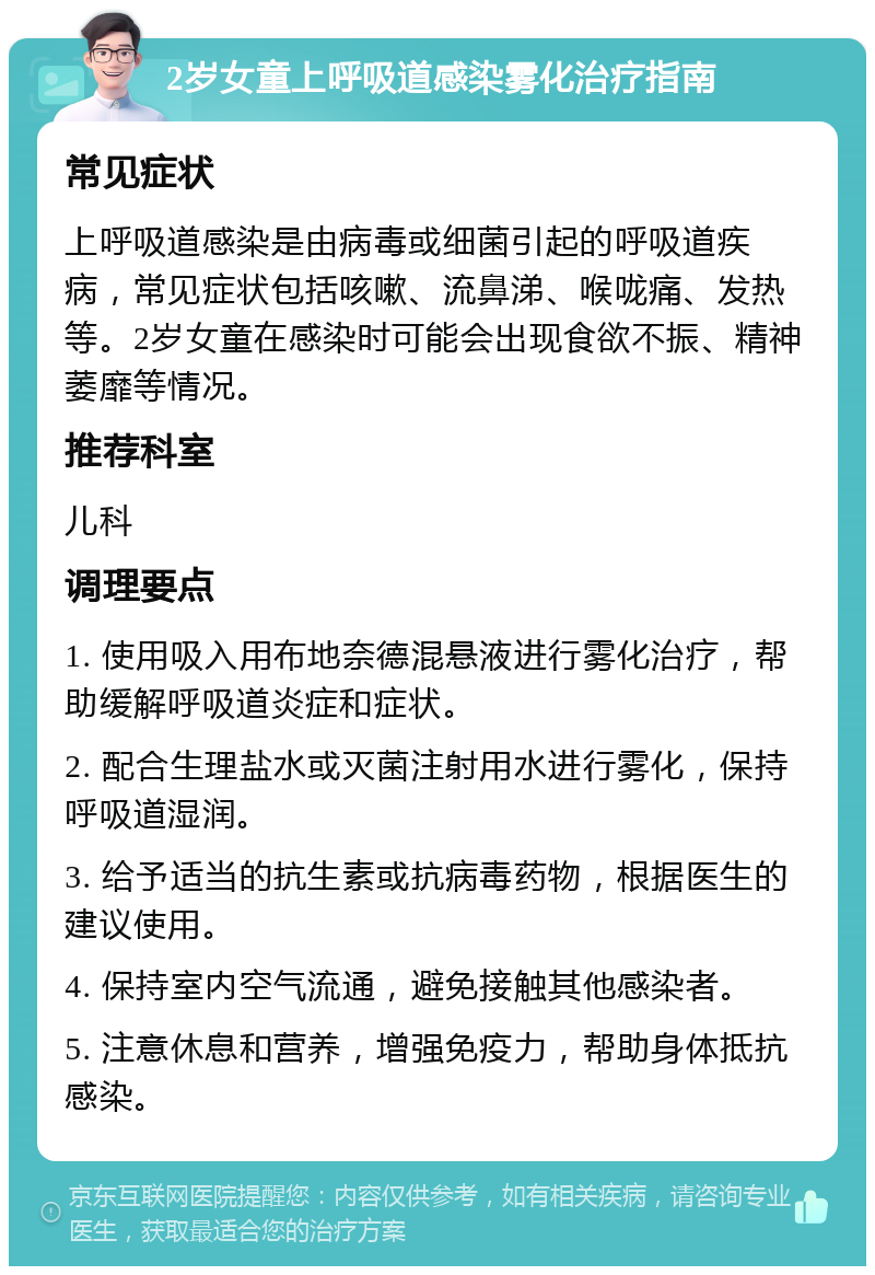 2岁女童上呼吸道感染雾化治疗指南 常见症状 上呼吸道感染是由病毒或细菌引起的呼吸道疾病，常见症状包括咳嗽、流鼻涕、喉咙痛、发热等。2岁女童在感染时可能会出现食欲不振、精神萎靡等情况。 推荐科室 儿科 调理要点 1. 使用吸入用布地奈德混悬液进行雾化治疗，帮助缓解呼吸道炎症和症状。 2. 配合生理盐水或灭菌注射用水进行雾化，保持呼吸道湿润。 3. 给予适当的抗生素或抗病毒药物，根据医生的建议使用。 4. 保持室内空气流通，避免接触其他感染者。 5. 注意休息和营养，增强免疫力，帮助身体抵抗感染。