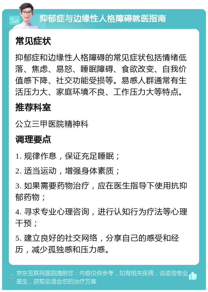 抑郁症与边缘性人格障碍就医指南 常见症状 抑郁症和边缘性人格障碍的常见症状包括情绪低落、焦虑、易怒、睡眠障碍、食欲改变、自我价值感下降、社交功能受损等。易感人群通常有生活压力大、家庭环境不良、工作压力大等特点。 推荐科室 公立三甲医院精神科 调理要点 1. 规律作息，保证充足睡眠； 2. 适当运动，增强身体素质； 3. 如果需要药物治疗，应在医生指导下使用抗抑郁药物； 4. 寻求专业心理咨询，进行认知行为疗法等心理干预； 5. 建立良好的社交网络，分享自己的感受和经历，减少孤独感和压力感。