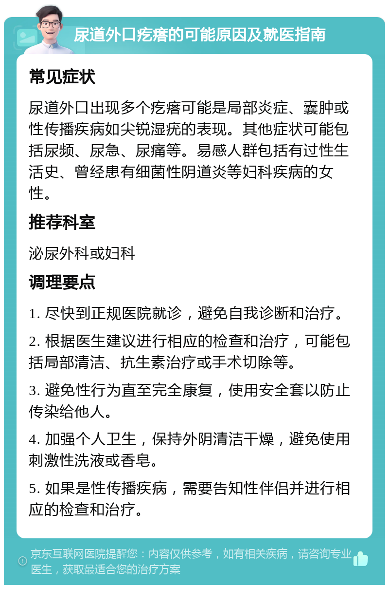 尿道外口疙瘩的可能原因及就医指南 常见症状 尿道外口出现多个疙瘩可能是局部炎症、囊肿或性传播疾病如尖锐湿疣的表现。其他症状可能包括尿频、尿急、尿痛等。易感人群包括有过性生活史、曾经患有细菌性阴道炎等妇科疾病的女性。 推荐科室 泌尿外科或妇科 调理要点 1. 尽快到正规医院就诊，避免自我诊断和治疗。 2. 根据医生建议进行相应的检查和治疗，可能包括局部清洁、抗生素治疗或手术切除等。 3. 避免性行为直至完全康复，使用安全套以防止传染给他人。 4. 加强个人卫生，保持外阴清洁干燥，避免使用刺激性洗液或香皂。 5. 如果是性传播疾病，需要告知性伴侣并进行相应的检查和治疗。