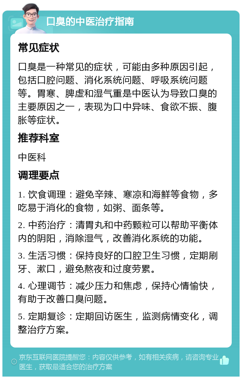 口臭的中医治疗指南 常见症状 口臭是一种常见的症状，可能由多种原因引起，包括口腔问题、消化系统问题、呼吸系统问题等。胃寒、脾虚和湿气重是中医认为导致口臭的主要原因之一，表现为口中异味、食欲不振、腹胀等症状。 推荐科室 中医科 调理要点 1. 饮食调理：避免辛辣、寒凉和海鲜等食物，多吃易于消化的食物，如粥、面条等。 2. 中药治疗：清胃丸和中药颗粒可以帮助平衡体内的阴阳，消除湿气，改善消化系统的功能。 3. 生活习惯：保持良好的口腔卫生习惯，定期刷牙、漱口，避免熬夜和过度劳累。 4. 心理调节：减少压力和焦虑，保持心情愉快，有助于改善口臭问题。 5. 定期复诊：定期回访医生，监测病情变化，调整治疗方案。