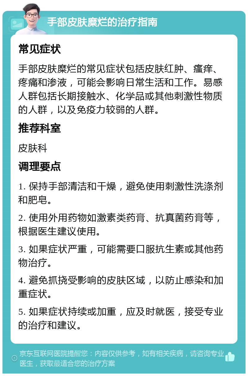 手部皮肤糜烂的治疗指南 常见症状 手部皮肤糜烂的常见症状包括皮肤红肿、瘙痒、疼痛和渗液，可能会影响日常生活和工作。易感人群包括长期接触水、化学品或其他刺激性物质的人群，以及免疫力较弱的人群。 推荐科室 皮肤科 调理要点 1. 保持手部清洁和干燥，避免使用刺激性洗涤剂和肥皂。 2. 使用外用药物如激素类药膏、抗真菌药膏等，根据医生建议使用。 3. 如果症状严重，可能需要口服抗生素或其他药物治疗。 4. 避免抓挠受影响的皮肤区域，以防止感染和加重症状。 5. 如果症状持续或加重，应及时就医，接受专业的治疗和建议。