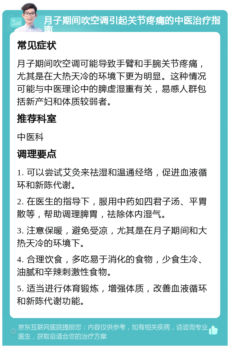 月子期间吹空调引起关节疼痛的中医治疗指南 常见症状 月子期间吹空调可能导致手臂和手腕关节疼痛，尤其是在大热天冷的环境下更为明显。这种情况可能与中医理论中的脾虚湿重有关，易感人群包括新产妇和体质较弱者。 推荐科室 中医科 调理要点 1. 可以尝试艾灸来祛湿和温通经络，促进血液循环和新陈代谢。 2. 在医生的指导下，服用中药如四君子汤、平胃散等，帮助调理脾胃，祛除体内湿气。 3. 注意保暖，避免受凉，尤其是在月子期间和大热天冷的环境下。 4. 合理饮食，多吃易于消化的食物，少食生冷、油腻和辛辣刺激性食物。 5. 适当进行体育锻炼，增强体质，改善血液循环和新陈代谢功能。