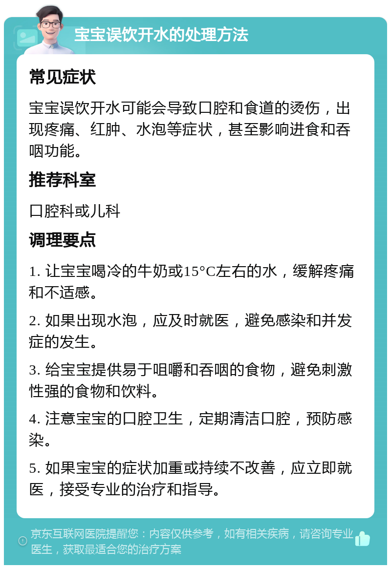 宝宝误饮开水的处理方法 常见症状 宝宝误饮开水可能会导致口腔和食道的烫伤，出现疼痛、红肿、水泡等症状，甚至影响进食和吞咽功能。 推荐科室 口腔科或儿科 调理要点 1. 让宝宝喝冷的牛奶或15°C左右的水，缓解疼痛和不适感。 2. 如果出现水泡，应及时就医，避免感染和并发症的发生。 3. 给宝宝提供易于咀嚼和吞咽的食物，避免刺激性强的食物和饮料。 4. 注意宝宝的口腔卫生，定期清洁口腔，预防感染。 5. 如果宝宝的症状加重或持续不改善，应立即就医，接受专业的治疗和指导。