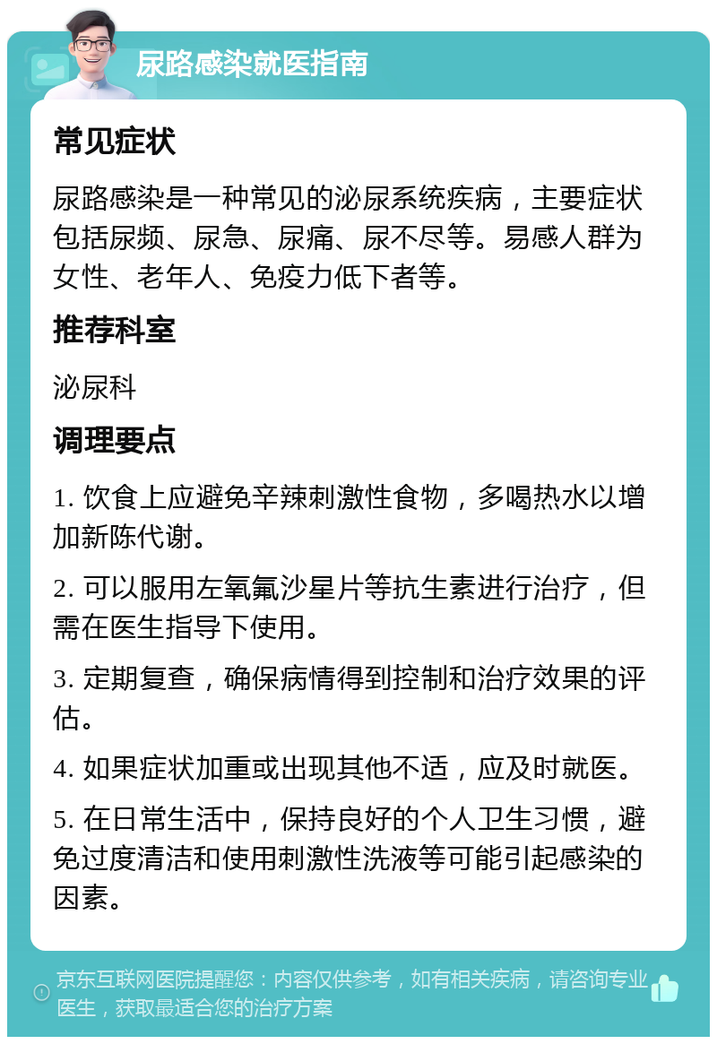 尿路感染就医指南 常见症状 尿路感染是一种常见的泌尿系统疾病，主要症状包括尿频、尿急、尿痛、尿不尽等。易感人群为女性、老年人、免疫力低下者等。 推荐科室 泌尿科 调理要点 1. 饮食上应避免辛辣刺激性食物，多喝热水以增加新陈代谢。 2. 可以服用左氧氟沙星片等抗生素进行治疗，但需在医生指导下使用。 3. 定期复查，确保病情得到控制和治疗效果的评估。 4. 如果症状加重或出现其他不适，应及时就医。 5. 在日常生活中，保持良好的个人卫生习惯，避免过度清洁和使用刺激性洗液等可能引起感染的因素。