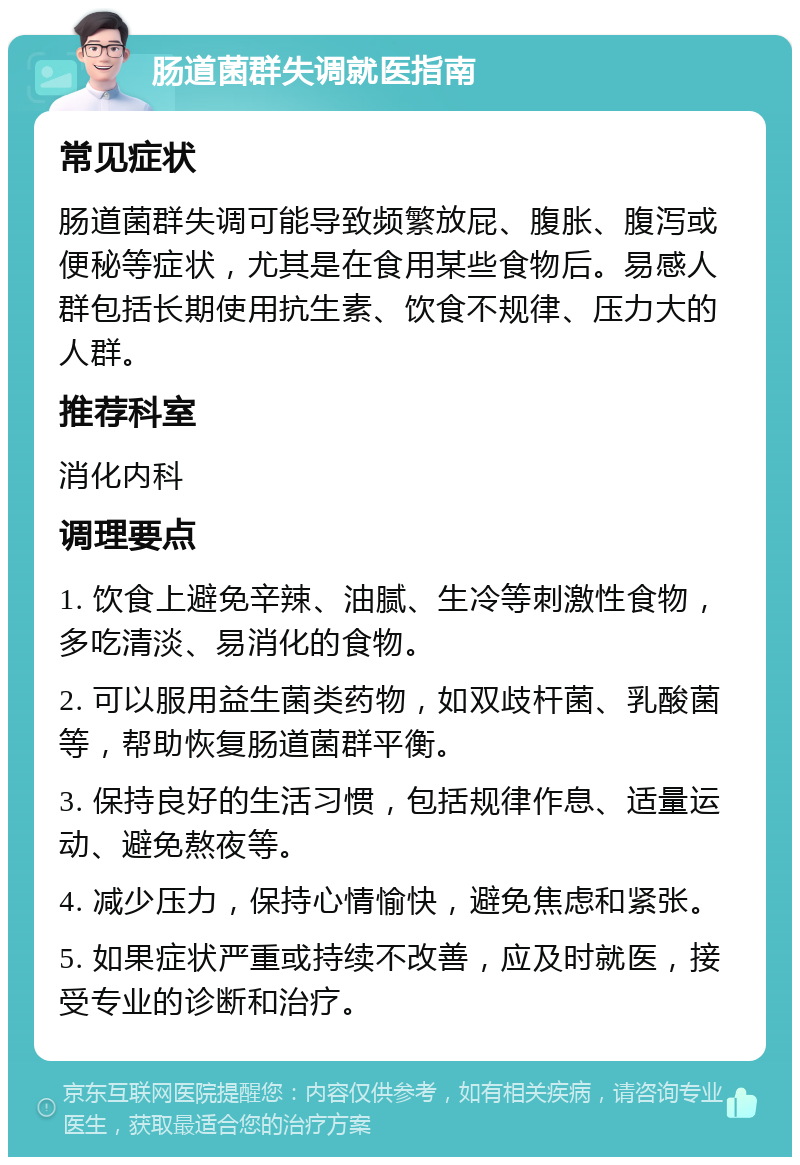 肠道菌群失调就医指南 常见症状 肠道菌群失调可能导致频繁放屁、腹胀、腹泻或便秘等症状，尤其是在食用某些食物后。易感人群包括长期使用抗生素、饮食不规律、压力大的人群。 推荐科室 消化内科 调理要点 1. 饮食上避免辛辣、油腻、生冷等刺激性食物，多吃清淡、易消化的食物。 2. 可以服用益生菌类药物，如双歧杆菌、乳酸菌等，帮助恢复肠道菌群平衡。 3. 保持良好的生活习惯，包括规律作息、适量运动、避免熬夜等。 4. 减少压力，保持心情愉快，避免焦虑和紧张。 5. 如果症状严重或持续不改善，应及时就医，接受专业的诊断和治疗。