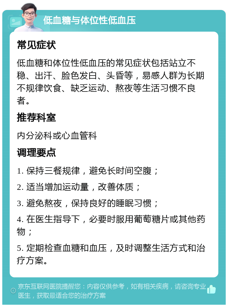 低血糖与体位性低血压 常见症状 低血糖和体位性低血压的常见症状包括站立不稳、出汗、脸色发白、头昏等，易感人群为长期不规律饮食、缺乏运动、熬夜等生活习惯不良者。 推荐科室 内分泌科或心血管科 调理要点 1. 保持三餐规律，避免长时间空腹； 2. 适当增加运动量，改善体质； 3. 避免熬夜，保持良好的睡眠习惯； 4. 在医生指导下，必要时服用葡萄糖片或其他药物； 5. 定期检查血糖和血压，及时调整生活方式和治疗方案。