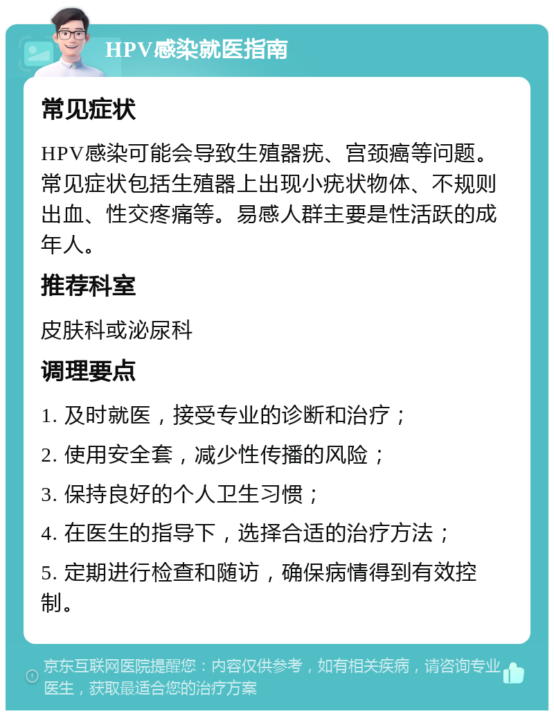 HPV感染就医指南 常见症状 HPV感染可能会导致生殖器疣、宫颈癌等问题。常见症状包括生殖器上出现小疣状物体、不规则出血、性交疼痛等。易感人群主要是性活跃的成年人。 推荐科室 皮肤科或泌尿科 调理要点 1. 及时就医，接受专业的诊断和治疗； 2. 使用安全套，减少性传播的风险； 3. 保持良好的个人卫生习惯； 4. 在医生的指导下，选择合适的治疗方法； 5. 定期进行检查和随访，确保病情得到有效控制。