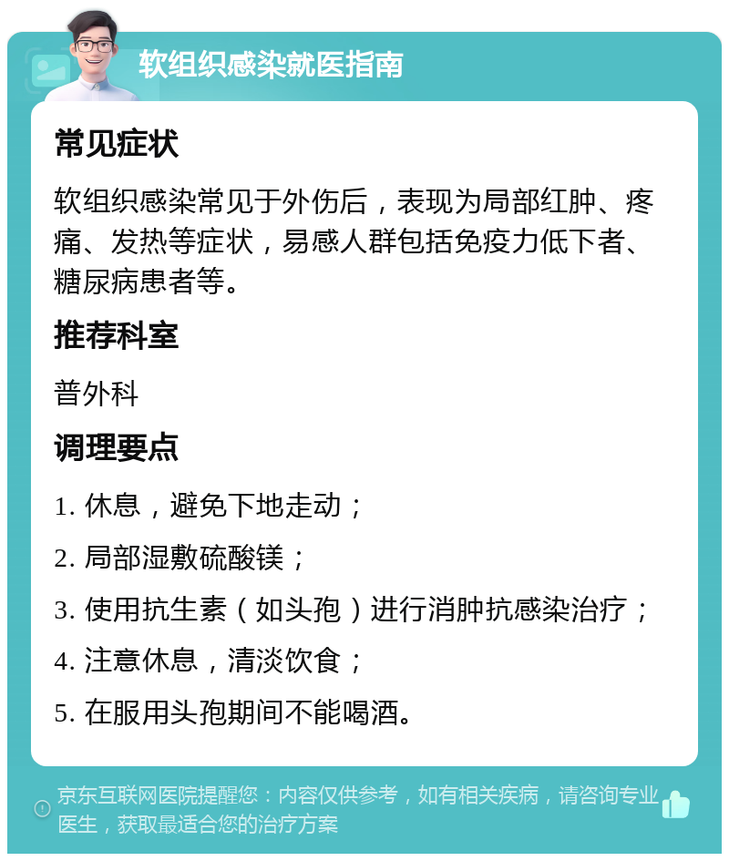 软组织感染就医指南 常见症状 软组织感染常见于外伤后，表现为局部红肿、疼痛、发热等症状，易感人群包括免疫力低下者、糖尿病患者等。 推荐科室 普外科 调理要点 1. 休息，避免下地走动； 2. 局部湿敷硫酸镁； 3. 使用抗生素（如头孢）进行消肿抗感染治疗； 4. 注意休息，清淡饮食； 5. 在服用头孢期间不能喝酒。