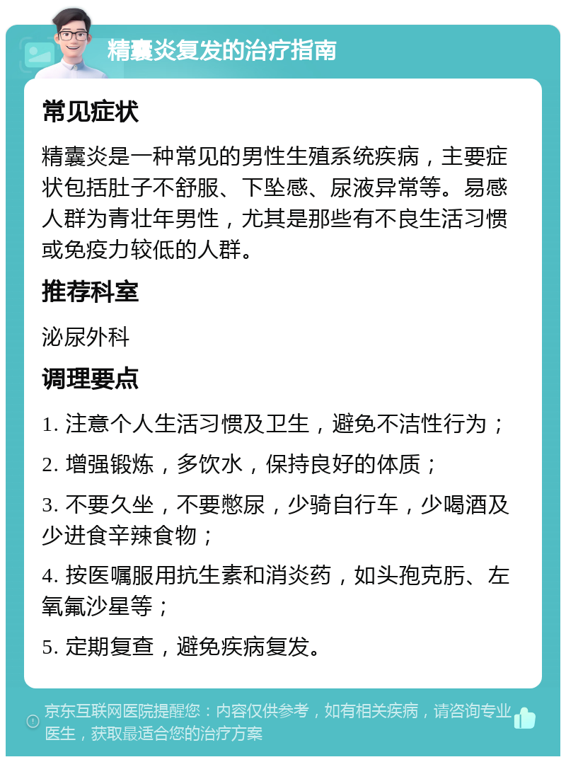 精囊炎复发的治疗指南 常见症状 精囊炎是一种常见的男性生殖系统疾病，主要症状包括肚子不舒服、下坠感、尿液异常等。易感人群为青壮年男性，尤其是那些有不良生活习惯或免疫力较低的人群。 推荐科室 泌尿外科 调理要点 1. 注意个人生活习惯及卫生，避免不洁性行为； 2. 增强锻炼，多饮水，保持良好的体质； 3. 不要久坐，不要憋尿，少骑自行车，少喝酒及少进食辛辣食物； 4. 按医嘱服用抗生素和消炎药，如头孢克肟、左氧氟沙星等； 5. 定期复查，避免疾病复发。