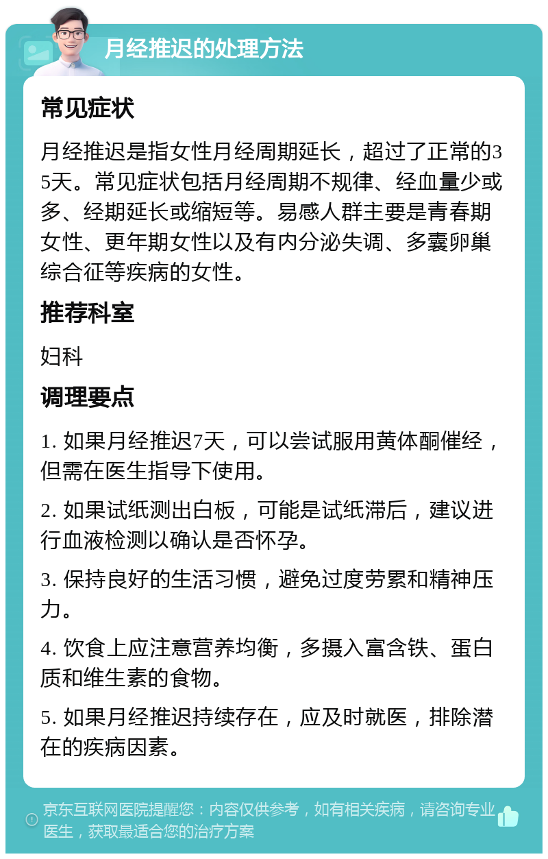 月经推迟的处理方法 常见症状 月经推迟是指女性月经周期延长，超过了正常的35天。常见症状包括月经周期不规律、经血量少或多、经期延长或缩短等。易感人群主要是青春期女性、更年期女性以及有内分泌失调、多囊卵巢综合征等疾病的女性。 推荐科室 妇科 调理要点 1. 如果月经推迟7天，可以尝试服用黄体酮催经，但需在医生指导下使用。 2. 如果试纸测出白板，可能是试纸滞后，建议进行血液检测以确认是否怀孕。 3. 保持良好的生活习惯，避免过度劳累和精神压力。 4. 饮食上应注意营养均衡，多摄入富含铁、蛋白质和维生素的食物。 5. 如果月经推迟持续存在，应及时就医，排除潜在的疾病因素。